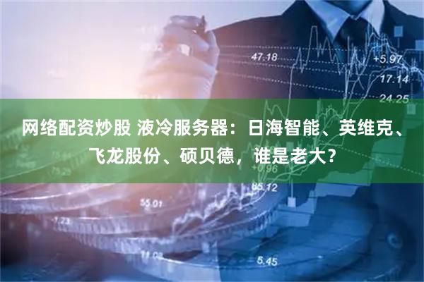 网络配资炒股 液冷服务器：日海智能、英维克、飞龙股份、硕贝德，谁是老大？