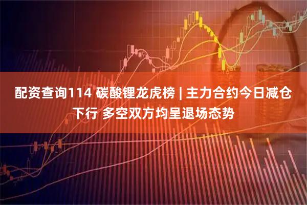配资查询114 碳酸锂龙虎榜 | 主力合约今日减仓下行 多空双方均呈退场态势
