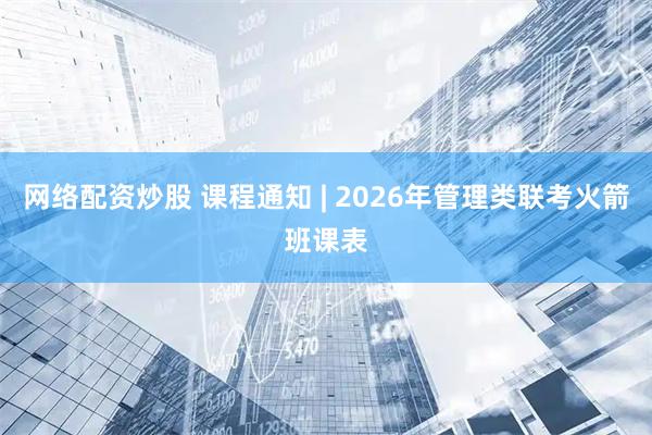 网络配资炒股 课程通知 | 2026年管理类联考火箭班课表
