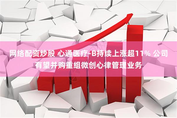 网络配资炒股 心通医疗-B持续上涨超11% 公司有望并购重组微创心律管理业务