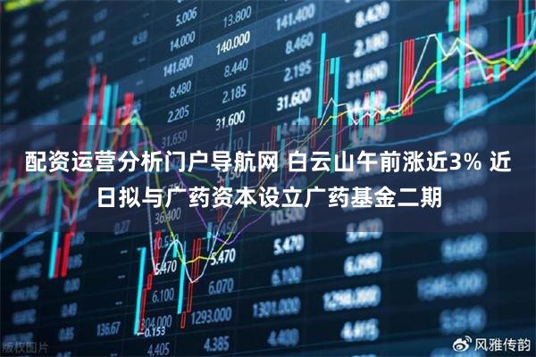 配资运营分析门户导航网 白云山午前涨近3% 近日拟与广药资本设立广药基金二期