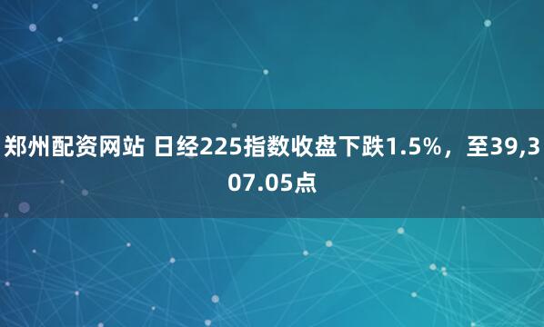 郑州配资网站 日经225指数收盘下跌1.5%，至39,307.05点