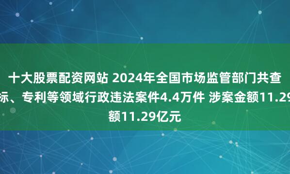 十大股票配资网站 2024年全国市场监管部门共查办商标、专利等领域行政违法案件4.4万件 涉案金额11.29亿元