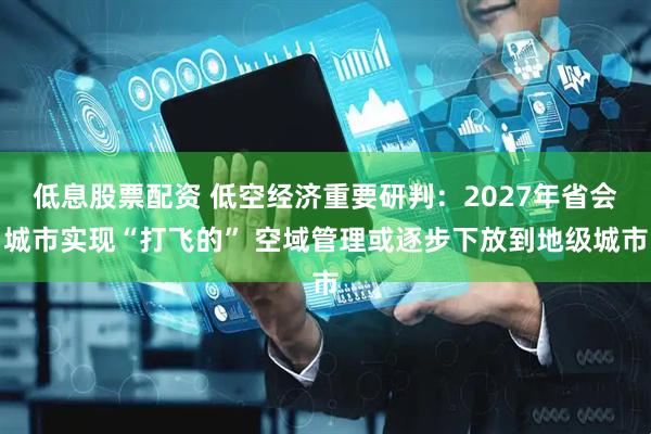 低息股票配资 低空经济重要研判：2027年省会城市实现“打飞的” 空域管理或逐步下放到地级城市
