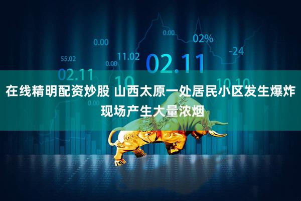 在线精明配资炒股 山西太原一处居民小区发生爆炸 现场产生大量浓烟