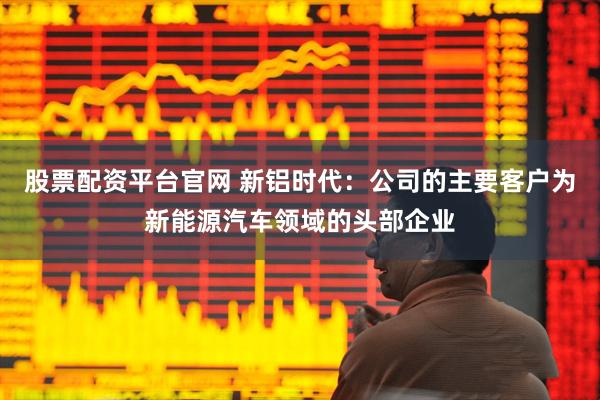 股票配资平台官网 新铝时代：公司的主要客户为新能源汽车领域的头部企业
