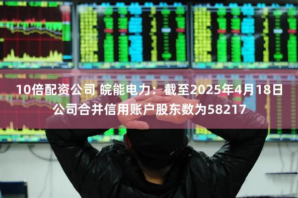 10倍配资公司 皖能电力：截至2025年4月18日公司合并信用账户股东数为58217