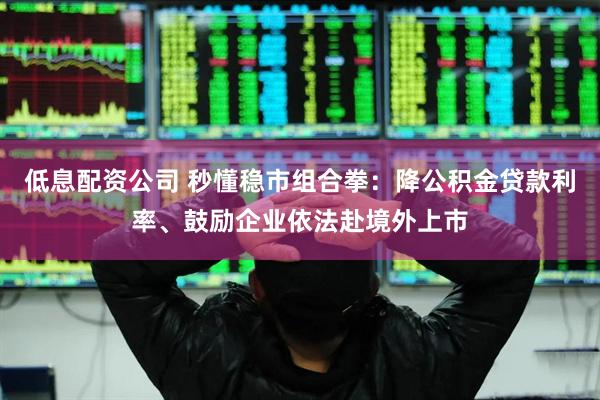 低息配资公司 秒懂稳市组合拳：降公积金贷款利率、鼓励企业依法赴境外上市