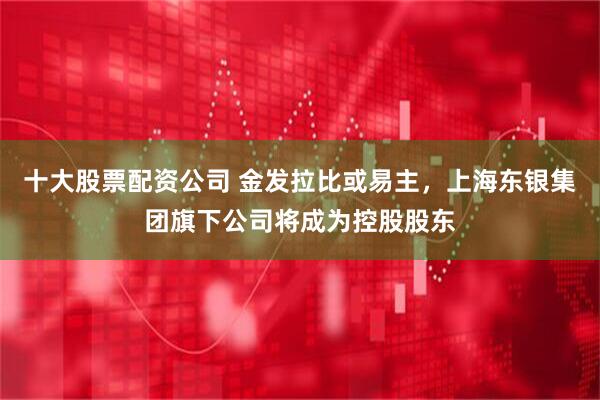 十大股票配资公司 金发拉比或易主，上海东银集团旗下公司将成为控股股东