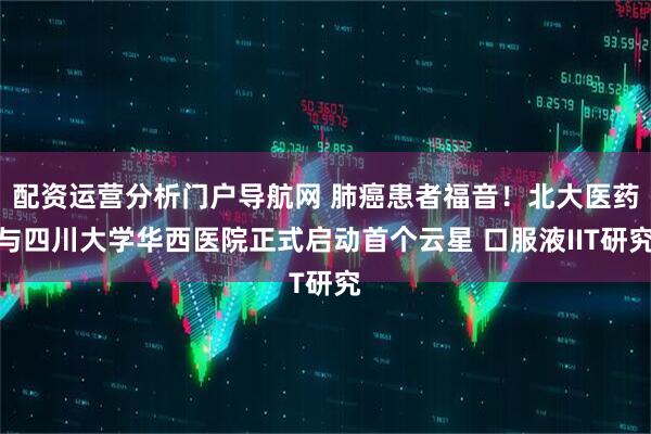 配资运营分析门户导航网 肺癌患者福音！北大医药与四川大学华西医院正式启动首个云星 口服液IIT研究