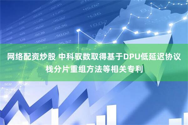 网络配资炒股 中科驭数取得基于DPU低延迟协议栈分片重组方法等相关专利