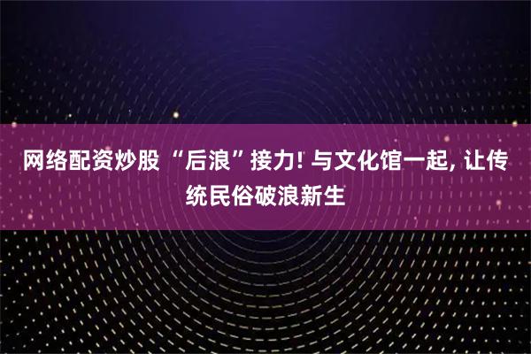 网络配资炒股 “后浪”接力! 与文化馆一起, 让传统民俗破浪新生