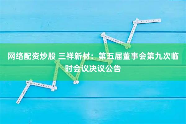 网络配资炒股 三祥新材：第五届董事会第九次临时会议决议公告
