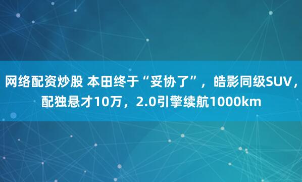 网络配资炒股 本田终于“妥协了”，皓影同级SUV，配独悬才10万，2.0引擎续航1000km