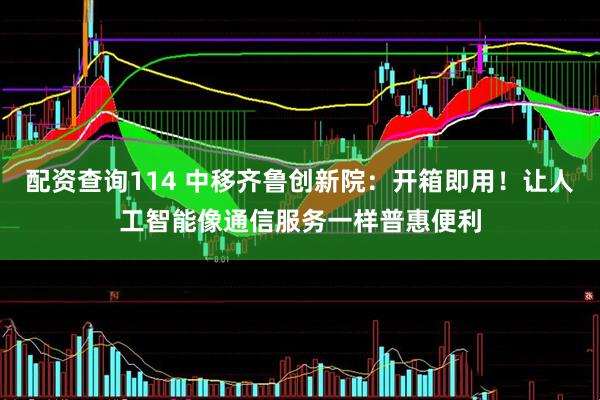 配资查询114 中移齐鲁创新院：开箱即用！让人工智能像通信服务一样普惠便利
