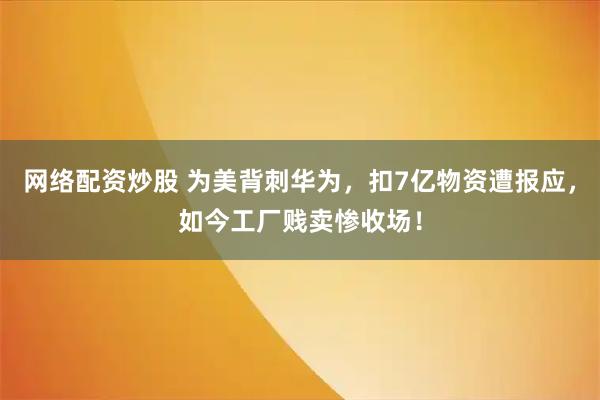 网络配资炒股 为美背刺华为，扣7亿物资遭报应，如今工厂贱卖惨收场！