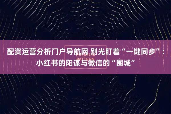 配资运营分析门户导航网 别光盯着“一键同步”：小红书的阳谋与微信的“围城”