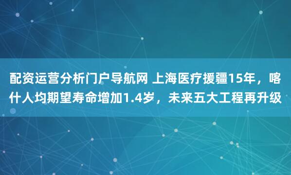 配资运营分析门户导航网 上海医疗援疆15年，喀什人均期望寿命增加1.4岁，未来五大工程再升级