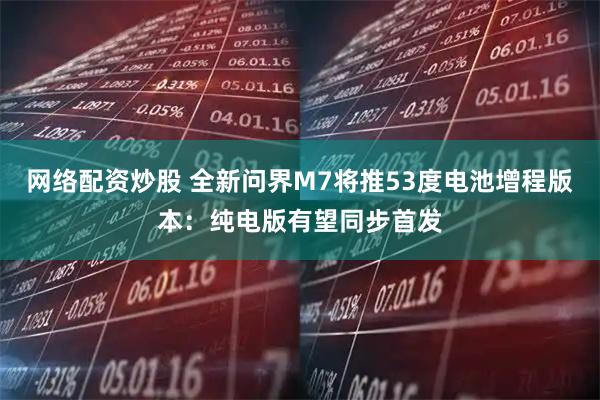 网络配资炒股 全新问界M7将推53度电池增程版本：纯电版有望同步首发