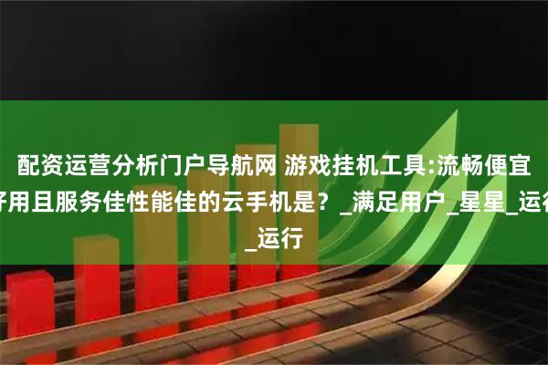 配资运营分析门户导航网 游戏挂机工具:流畅便宜好用且服务佳性能佳的云手机是？_满足用户_星星_运行