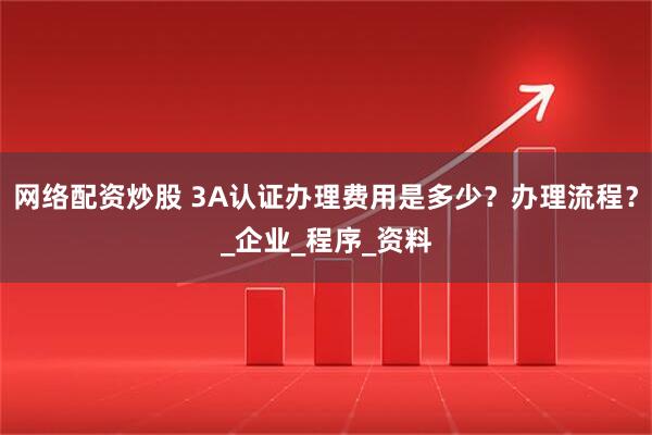网络配资炒股 3A认证办理费用是多少？办理流程？_企业_程序_资料