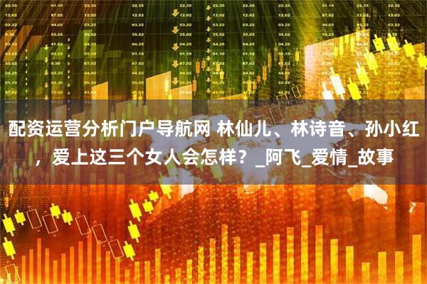 配资运营分析门户导航网 林仙儿、林诗音、孙小红，爱上这三个女人会怎样？_阿飞_爱情_故事