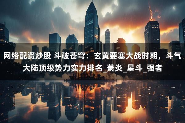 网络配资炒股 斗破苍穹：玄黄要塞大战时期，斗气大陆顶级势力实力排名_萧炎_星斗_强者