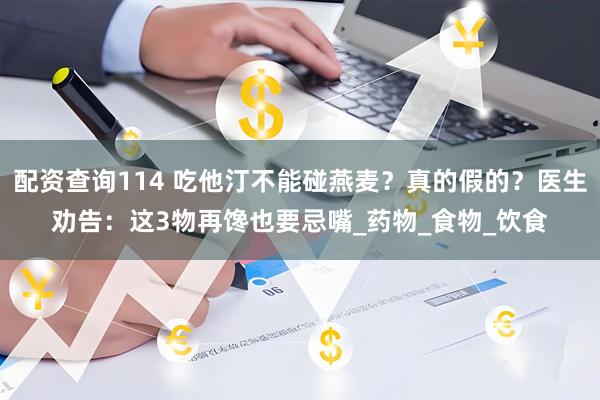 配资查询114 吃他汀不能碰燕麦？真的假的？医生劝告：这3物再馋也要忌嘴_药物_食物_饮食